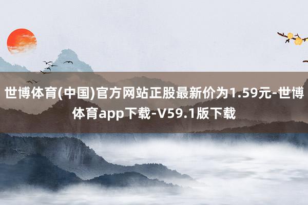 世博体育(中国)官方网站正股最新价为1.59元-世博体育app下载-V59.1版下载