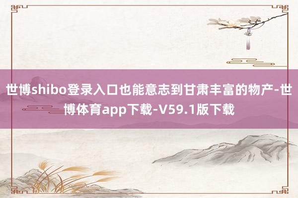 世博shibo登录入口也能意志到甘肃丰富的物产-世博体育app下载-V59.1版下载