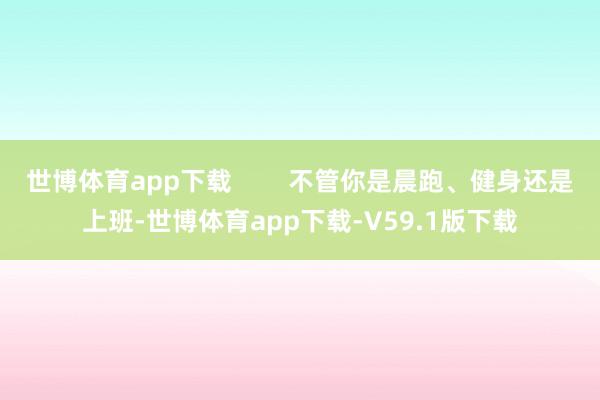 世博体育app下载        不管你是晨跑、健身还是上班-世博体育app下载-V59.1版下载