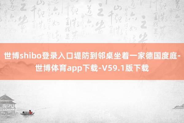 世博shibo登录入口堤防到邻桌坐着一家德国度庭-世博体育app下载-V59.1版下载