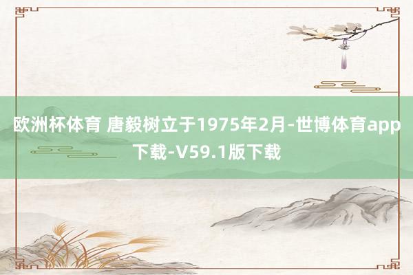 欧洲杯体育 唐毅树立于1975年2月-世博体育app下载-V59.1版下载