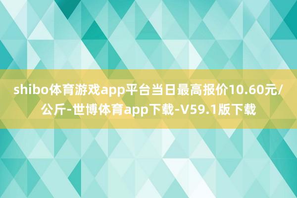 shibo体育游戏app平台当日最高报价10.60元/公斤-世博体育app下载-V59.1版下载