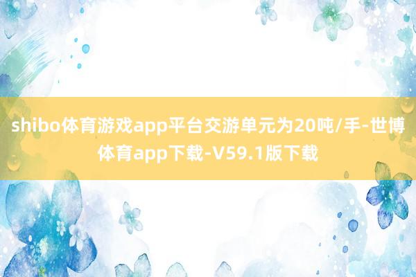 shibo体育游戏app平台交游单元为20吨/手-世博体育app下载-V59.1版下载