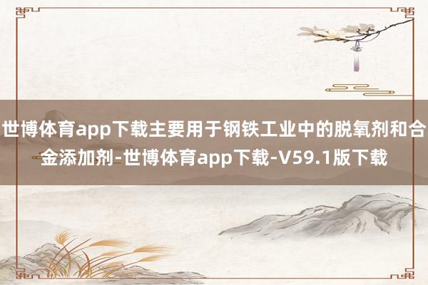 世博体育app下载主要用于钢铁工业中的脱氧剂和合金添加剂-世博体育app下载-V59.1版下载