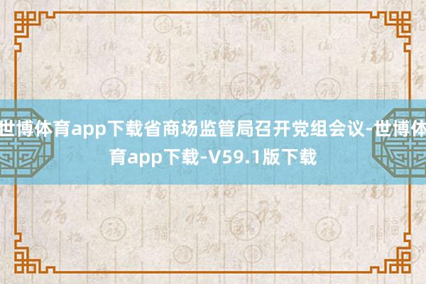 世博体育app下载省商场监管局召开党组会议-世博体育app下载-V59.1版下载