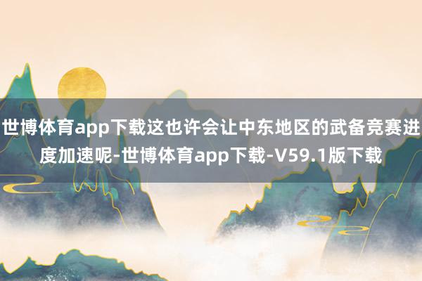 世博体育app下载这也许会让中东地区的武备竞赛进度加速呢-世博体育app下载-V59.1版下载