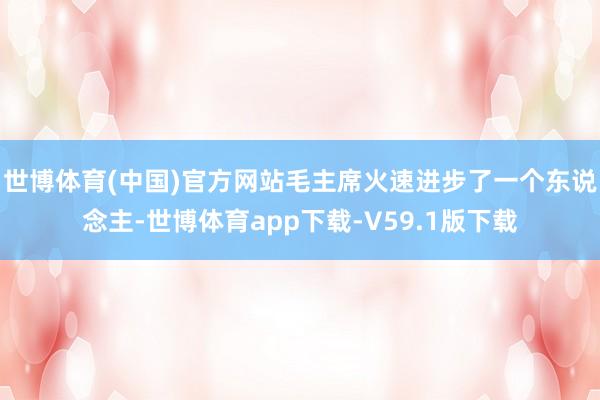 世博体育(中国)官方网站毛主席火速进步了一个东说念主-世博体育app下载-V59.1版下载