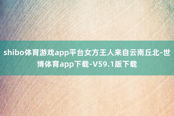 shibo体育游戏app平台女方王人来自云南丘北-世博体育app下载-V59.1版下载