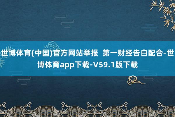 世博体育(中国)官方网站举报  第一财经告白配合-世博体育app下载-V59.1版下载