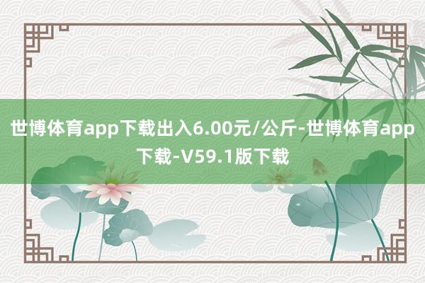 世博体育app下载出入6.00元/公斤-世博体育app下载-V59.1版下载