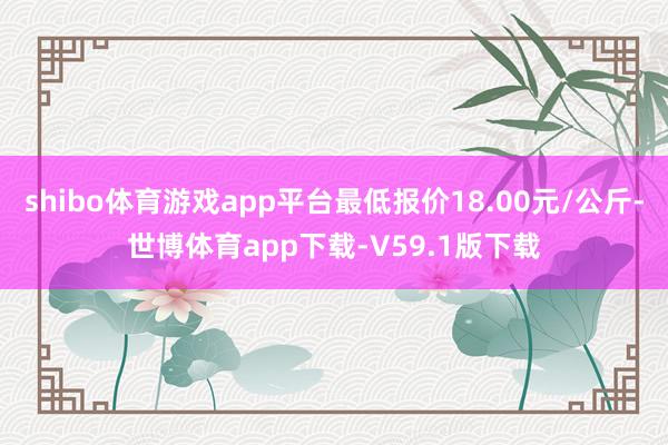 shibo体育游戏app平台最低报价18.00元/公斤-世博体育app下载-V59.1版下载