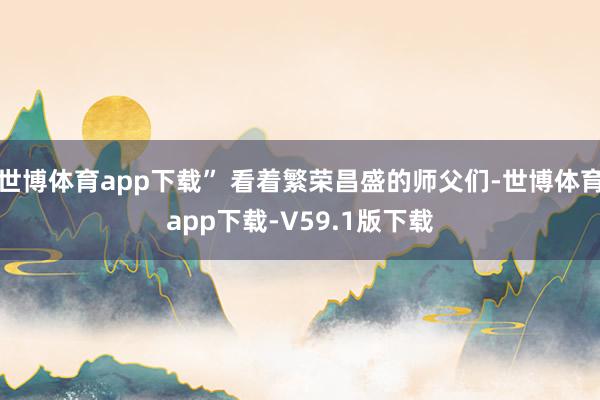 世博体育app下载” 看着繁荣昌盛的师父们-世博体育app下载-V59.1版下载