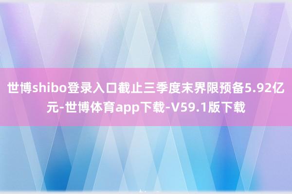 世博shibo登录入口截止三季度末界限预备5.92亿元-世博体育app下载-V59.1版下载