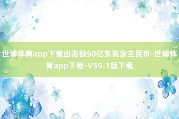 世博体育app下载出资额50亿东说念主民币-世博体育app下载-V59.1版下载