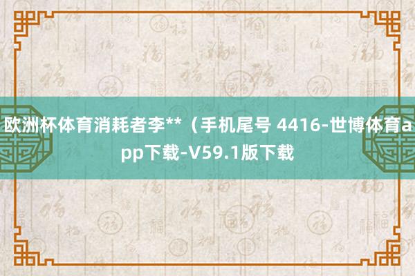 欧洲杯体育消耗者李**（手机尾号 4416-世博体育app下载-V59.1版下载