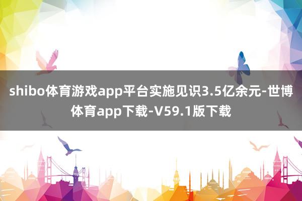 shibo体育游戏app平台实施见识3.5亿余元-世博体育app下载-V59.1版下载