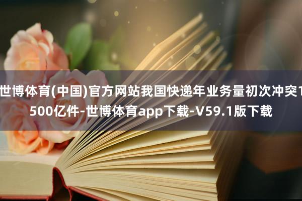 世博体育(中国)官方网站我国快递年业务量初次冲突1500亿件-世博体育app下载-V59.1版下载