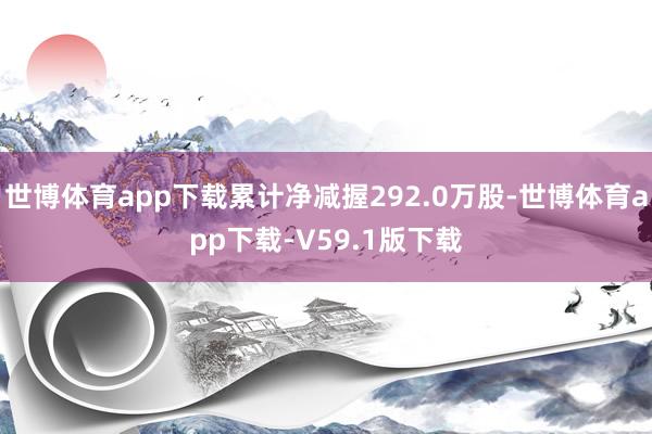 世博体育app下载累计净减握292.0万股-世博体育app下载-V59.1版下载