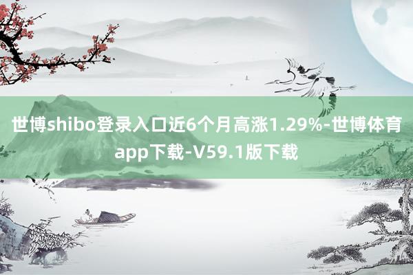 世博shibo登录入口近6个月高涨1.29%-世博体育app下载-V59.1版下载