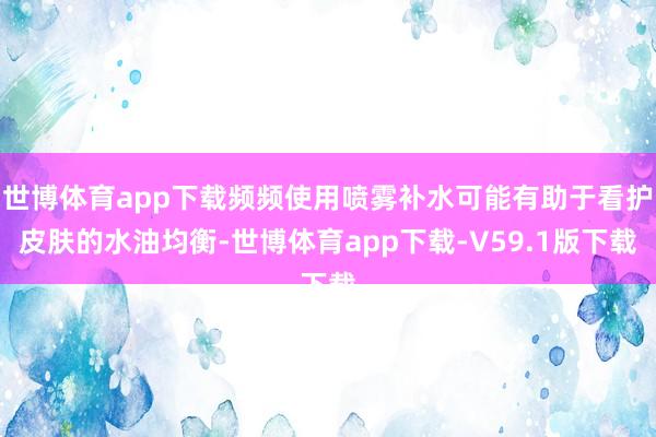 世博体育app下载频频使用喷雾补水可能有助于看护皮肤的水油均衡-世博体育app下载-V59.1版下载