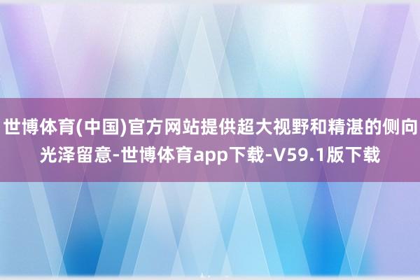 世博体育(中国)官方网站提供超大视野和精湛的侧向光泽留意-世博体育app下载-V59.1版下载