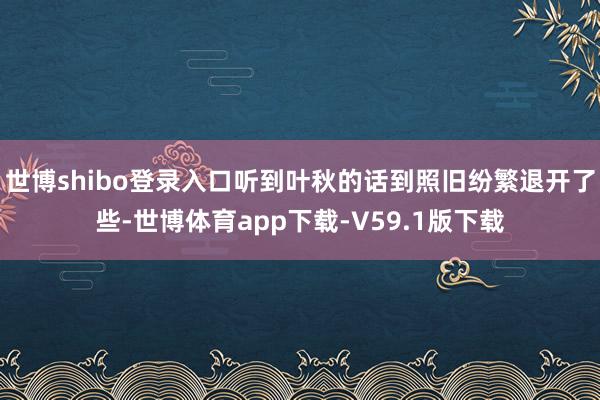 世博shibo登录入口听到叶秋的话到照旧纷繁退开了些-世博体育app下载-V59.1版下载