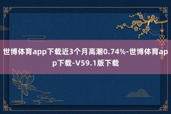 世博体育app下载近3个月高潮0.74%-世博体育app下载-V59.1版下载