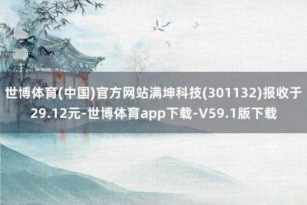 世博体育(中国)官方网站满坤科技(301132)报收于29.12元-世博体育app下载-V59.1版下载