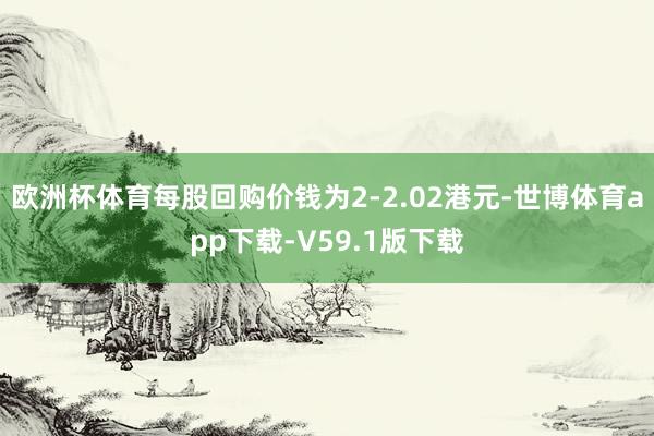 欧洲杯体育每股回购价钱为2-2.02港元-世博体育app下载-V59.1版下载