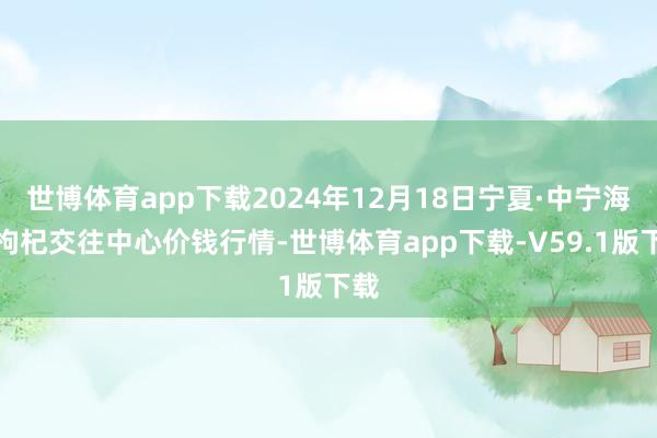 世博体育app下载2024年12月18日宁夏·中宁海外枸杞交往中心价钱行情-世博体育app下载-V59.1版下载