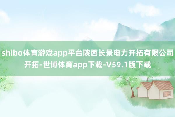 shibo体育游戏app平台陕西长景电力开拓有限公司开拓-世博体育app下载-V59.1版下载