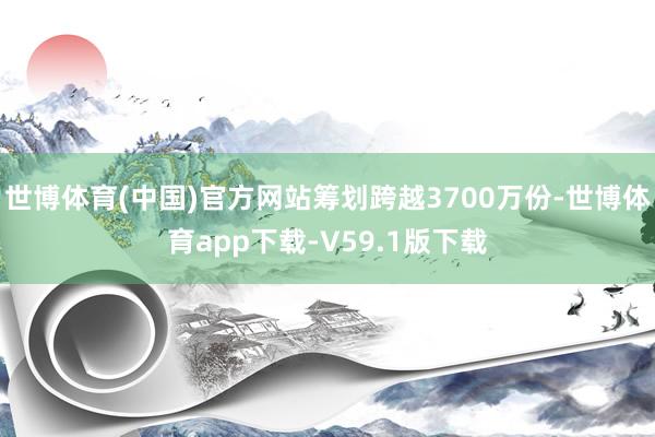 世博体育(中国)官方网站筹划跨越3700万份-世博体育app下载-V59.1版下载