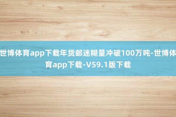 世博体育app下载年货邮迷糊量冲破100万吨-世博体育app下载-V59.1版下载