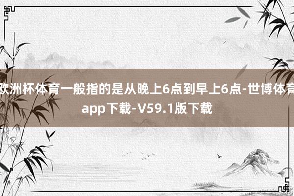 欧洲杯体育一般指的是从晚上6点到早上6点-世博体育app下载-V59.1版下载