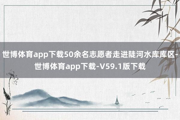 世博体育app下载50余名志愿者走进陡河水库库区-世博体育app下载-V59.1版下载