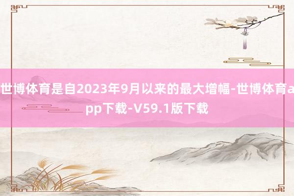 世博体育是自2023年9月以来的最大增幅-世博体育app下载-V59.1版下载