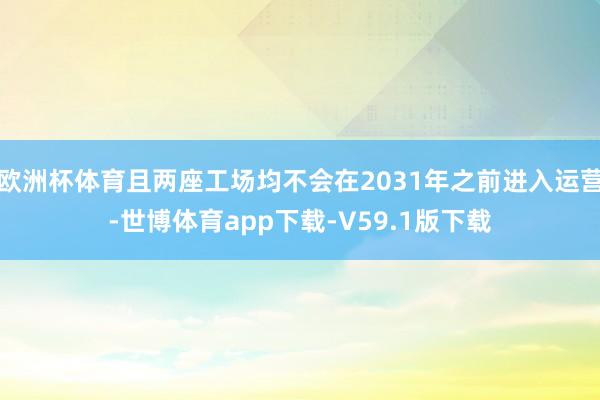 欧洲杯体育且两座工场均不会在2031年之前进入运营-世博体育app下载-V59.1版下载