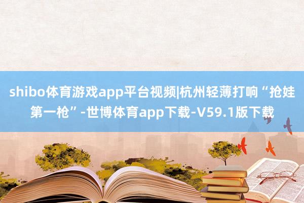 shibo体育游戏app平台视频|杭州轻薄打响“抢娃第一枪”-世博体育app下载-V59.1版下载