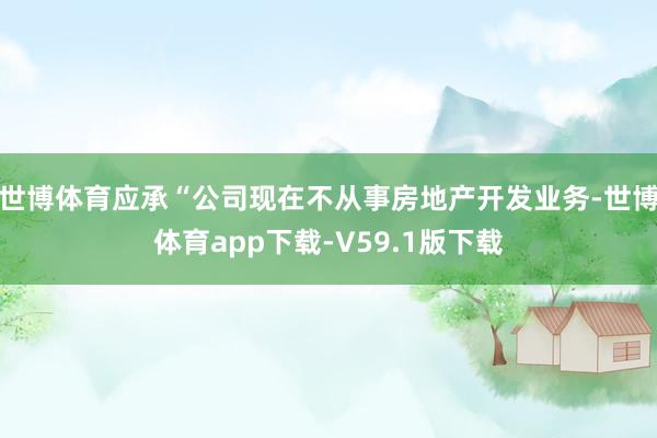 世博体育应承“公司现在不从事房地产开发业务-世博体育app下载-V59.1版下载