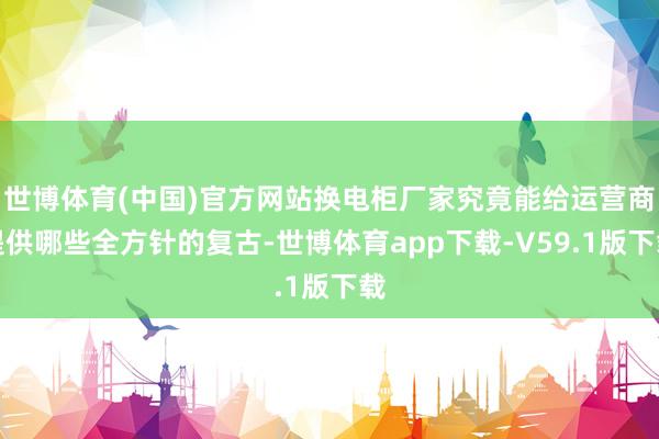 世博体育(中国)官方网站换电柜厂家究竟能给运营商提供哪些全方针的复古-世博体育app下载-V59.1版下载