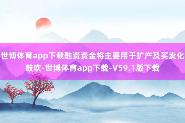 世博体育app下载融资资金将主要用于扩产及买卖化鼓吹-世博体育app下载-V59.1版下载